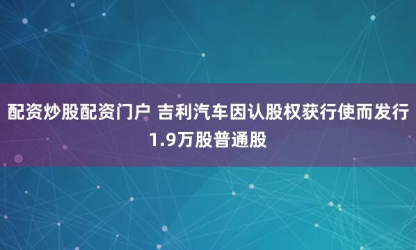 配资炒股配资门户 吉利汽车因认股权获行使而发行1.9万股普通股