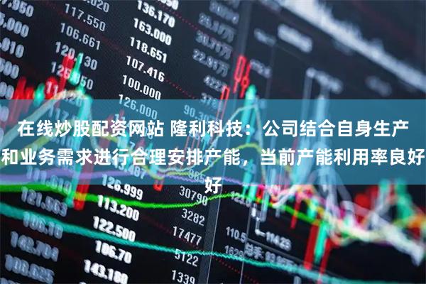 在线炒股配资网站 隆利科技：公司结合自身生产和业务需求进行合理安排产能，当前产能利用率良好