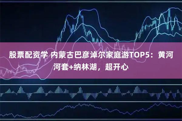 股票配资学 内蒙古巴彦淖尔家庭游TOP5：黄河河套+纳林湖，超开心