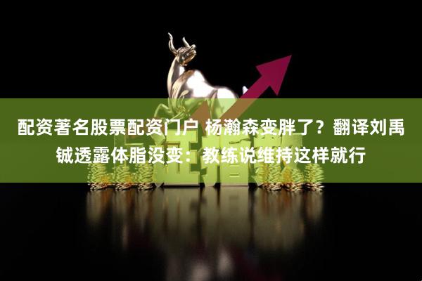 配资著名股票配资门户 杨瀚森变胖了？翻译刘禹铖透露体脂没变：教练说维持这样就行