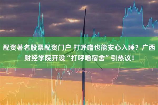 配资著名股票配资门户 打呼噜也能安心入睡？广西财经学院开设“打呼噜宿舍”引热议！