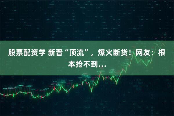 股票配资学 新晋“顶流”，爆火断货！网友：根本抢不到…
