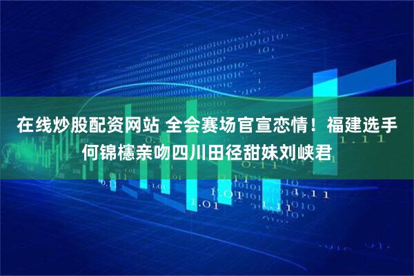 在线炒股配资网站 全会赛场官宣恋情！福建选手何锦櫶亲吻四川田径甜妹刘峡君