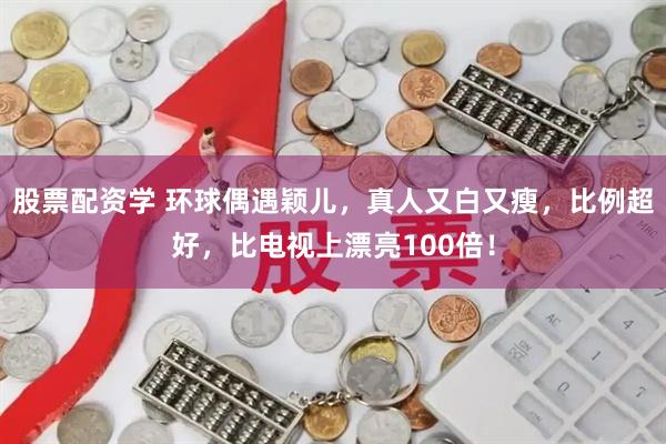 股票配资学 环球偶遇颖儿，真人又白又瘦，比例超好，比电视上漂亮100倍！