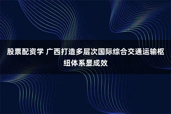 股票配资学 广西打造多层次国际综合交通运输枢纽体系显成效