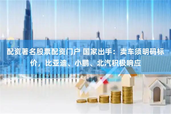 配资著名股票配资门户 国家出手：卖车须明码标价，比亚迪、小鹏、北汽积极响应