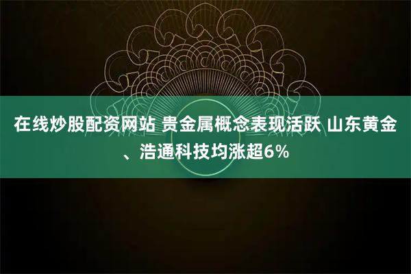 在线炒股配资网站 贵金属概念表现活跃 山东黄金、浩通科技均涨超6%